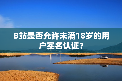 B站是否允许未满18岁的用户实名认证？