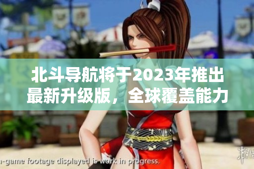 北斗导航将于2023年推出最新升级版，全球覆盖能力提升