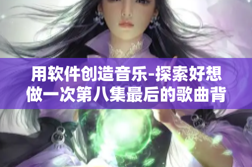 用软件创造音乐-探索好想做一次第八集最后的歌曲背后的编程技术