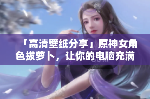 「高清壁纸分享」原神女角色拔萝卜，让你的电脑充满软件氛围