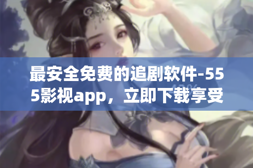 最安全免费的追剧软件-555影视app，立即下载享受最新影视！