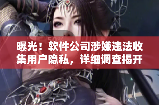 曝光！软件公司涉嫌违法收集用户隐私，详细调查揭开真相