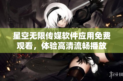星空无限传媒软件应用免费观看，体验高清流畅播放