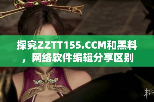 探究ZZTT155.CCM和黑料，网络软件编辑分享区别