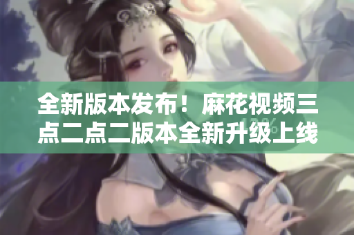 全新版本发布！麻花视频三点二点二版本全新升级上线!