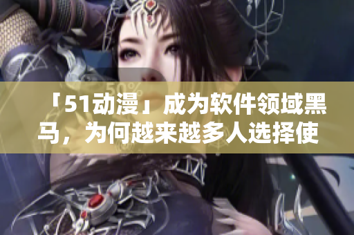 「51动漫」成为软件领域黑马，为何越来越多人选择使用它？