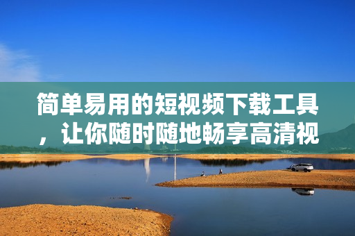 简单易用的短视频下载工具，让你随时随地畅享高清视听