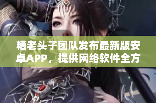糟老头子团队发布最新版安卓APP，提供网络软件全方位服务