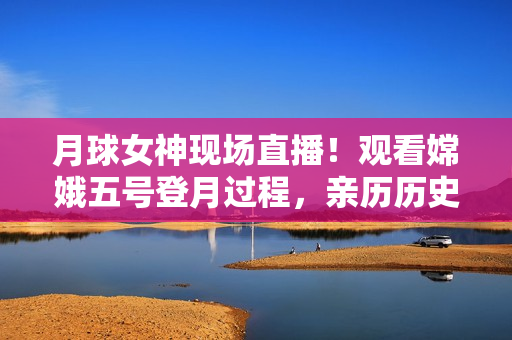 月球女神现场直播！观看嫦娥五号登月过程，亲历历史时刻
