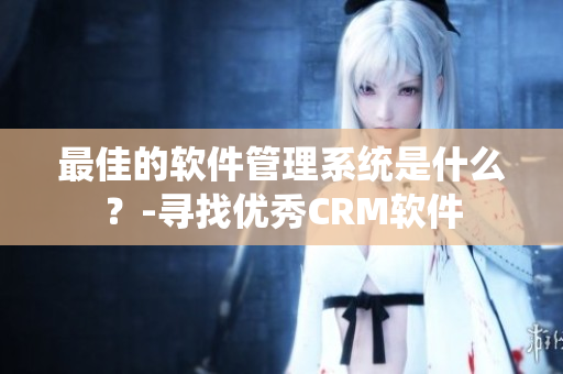 最佳的软件管理系统是什么？-寻找优秀CRM软件