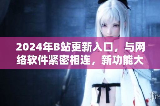 2024年B站更新入口，与网络软件紧密相连，新功能大揭秘