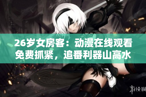 26岁女房客：动漫在线观看免费抓紧，追番利器山高水长
