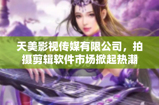 天美影视传媒有限公司，拍摄剪辑软件市场掀起热潮
