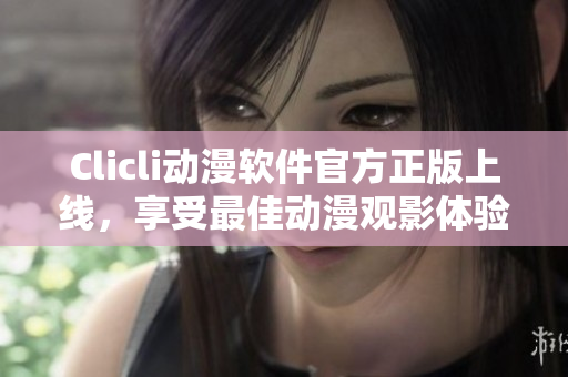 Clicli动漫软件官方正版上线，享受最佳动漫观影体验