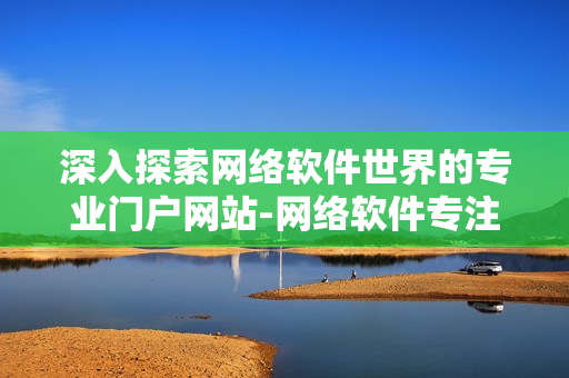 深入探索网络软件世界的专业门户网站-网络软件专注门户