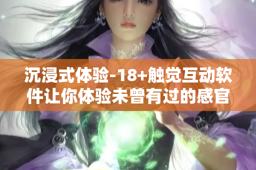 沉浸式体验-18+触觉互动软件让你体验未曾有过的感官刺激！