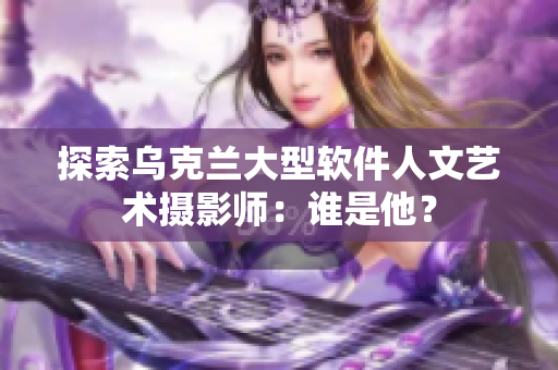 探索乌克兰大型软件人文艺术摄影师：谁是他？