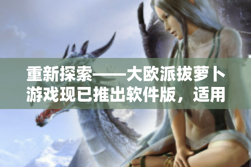 重新探索——大欧派拔萝卜游戏现已推出软件版，适用于多个平台