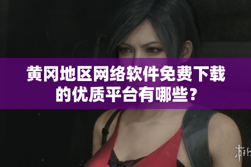 黄冈地区网络软件免费下载的优质平台有哪些？