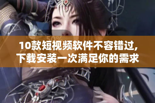 10款短视频软件不容错过,下载安装一次满足你的需求