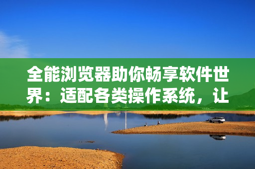 全能浏览器助你畅享软件世界：适配各类操作系统，让你轻松上网