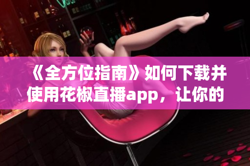 《全方位指南》如何下载并使用花椒直播app，让你的软件之旅更从容