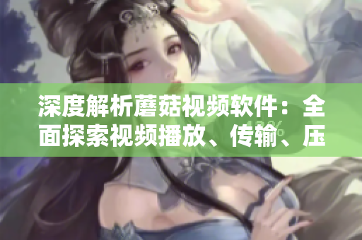 深度解析蘑菇视频软件：全面探索视频播放、传输、压缩等技术与应用
