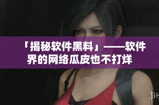「揭秘软件黑料」——软件界的网络瓜皮也不打烊