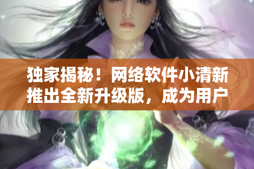 独家揭秘！网络软件小清新推出全新升级版，成为用户最爱！