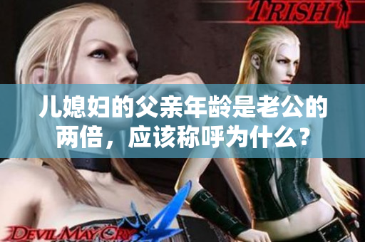 儿媳妇的父亲年龄是老公的两倍，应该称呼为什么？