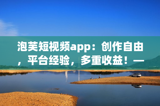 泡芙短视频app：创作自由，平台经验，多重收益！——软件相关