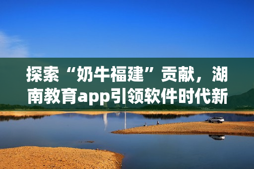 探索“奶牛福建”贡献，湖南教育app引领软件时代新趋势