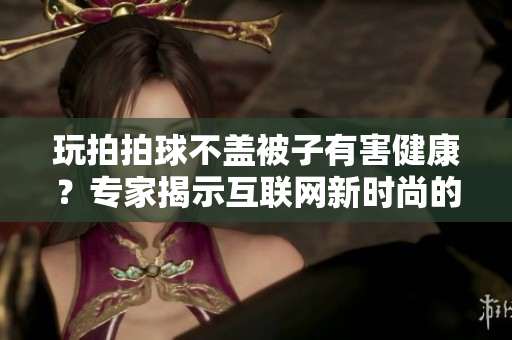 玩拍拍球不盖被子有害健康？专家揭示互联网新时尚的危害