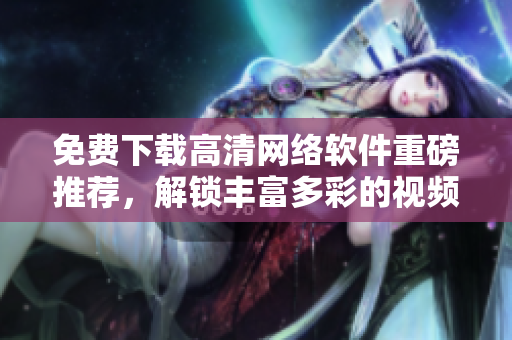 免费下载高清网络软件重磅推荐，解锁丰富多彩的视频动漫世界