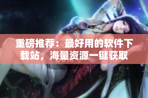 重磅推荐：最好用的软件下载站，海量资源一键获取