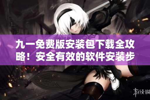 九一免费版安装包下载全攻略！安全有效的软件安装步骤分享