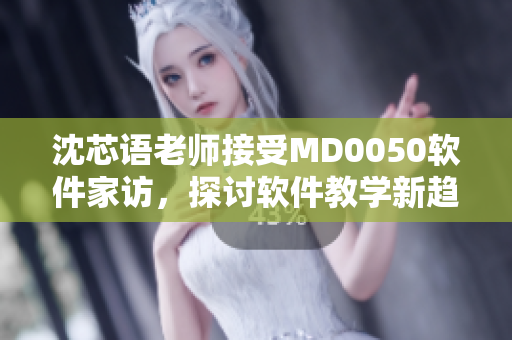 沈芯语老师接受MD0050软件家访，探讨软件教学新趋势