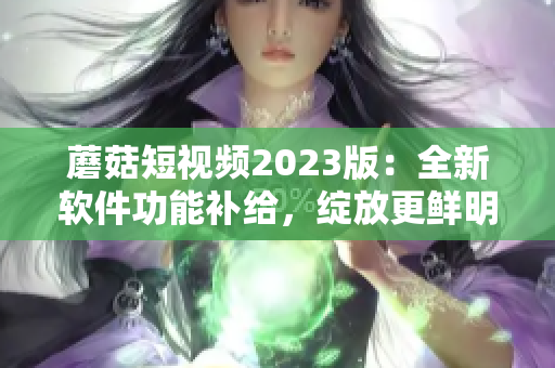 蘑菇短视频2023版：全新软件功能补给，绽放更鲜明创意花火