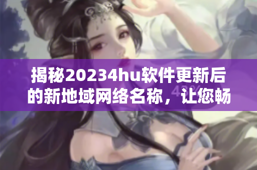 揭秘20234hu软件更新后的新地域网络名称，让您畅游互联网更加便捷