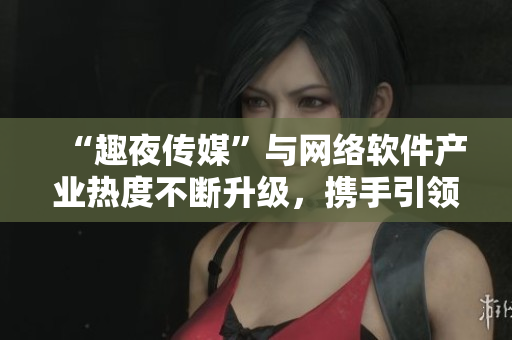 “趣夜传媒”与网络软件产业热度不断升级，携手引领行业创新发展