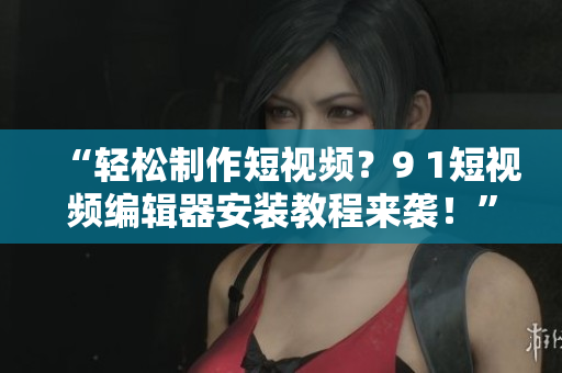 “轻松制作短视频？9 1短视频编辑器安装教程来袭！”