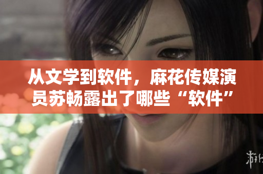 从文学到软件，麻花传媒演员苏畅露出了哪些“软件”才华？