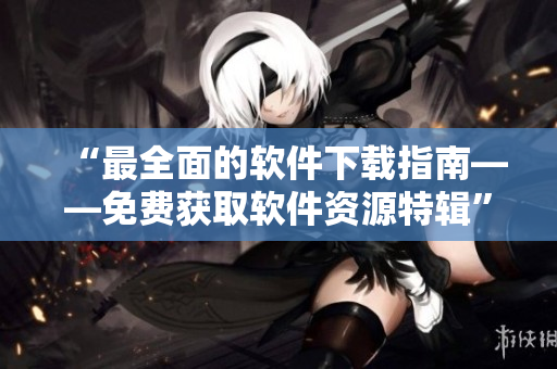 “最全面的软件下载指南——免费获取软件资源特辑”