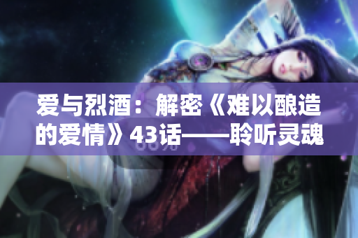 爱与烈酒：解密《难以酿造的爱情》43话——聆听灵魂深处的真爱味道！