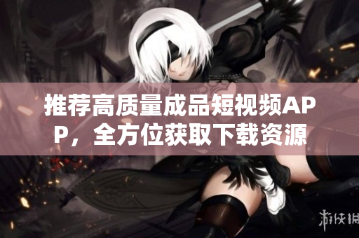 推荐高质量成品短视频APP，全方位获取下载资源