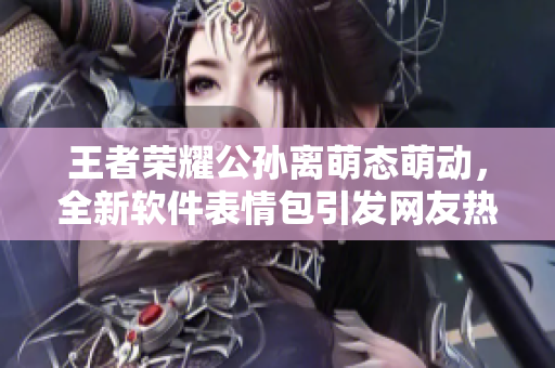 王者荣耀公孙离萌态萌动，全新软件表情包引发网友热议