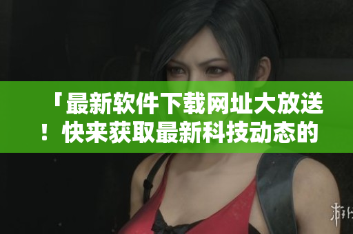 「最新软件下载网址大放送！快来获取最新科技动态的网络软件」