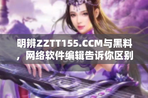 明辨ZZTT155.CCM与黑料，网络软件编辑告诉你区别