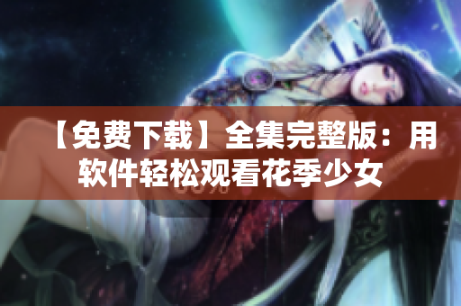 【免费下载】全集完整版：用软件轻松观看花季少女