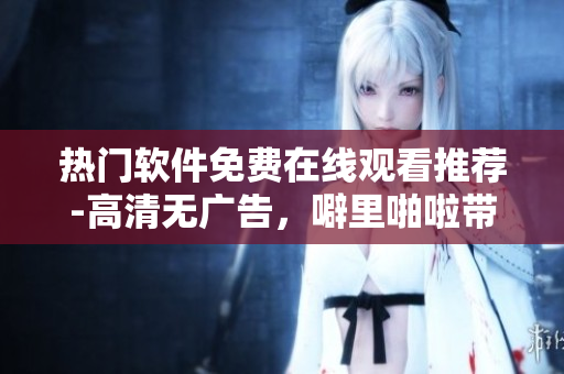 热门软件免费在线观看推荐-高清无广告，噼里啪啦带您畅享数码世界！